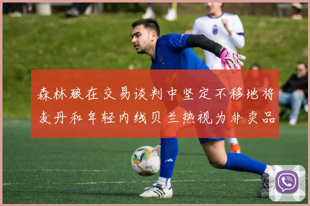 森林狼在交易谈判中坚定不移地将麦丹和年轻内线贝兰热视为非卖品