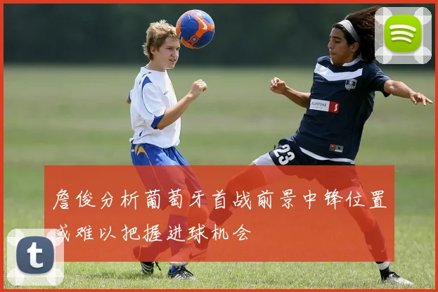 詹俊分析葡萄牙首战前景中锋位置或难以把握进球机会
