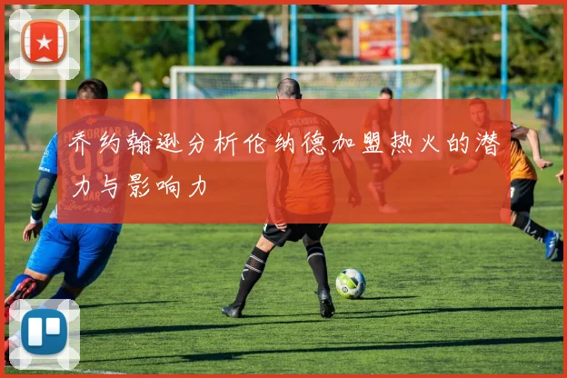 乔约翰逊分析伦纳德加盟热火的潜力与影响力
