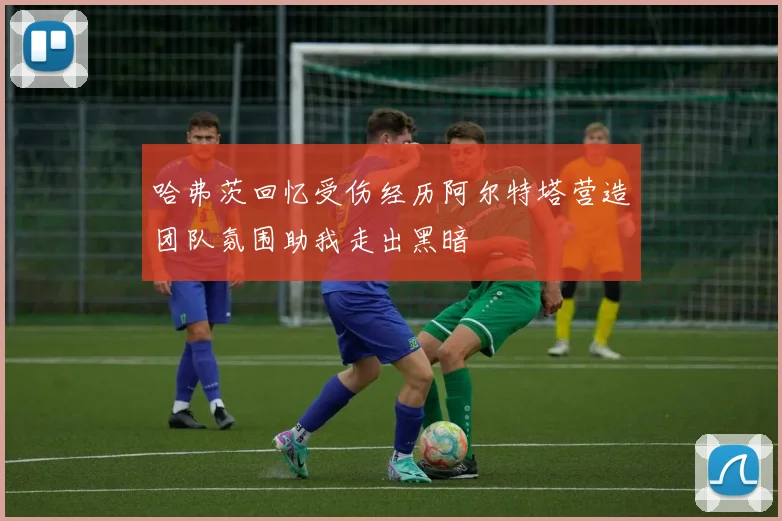 哈弗茨回忆受伤经历阿尔特塔营造团队氛围助我走出黑暗