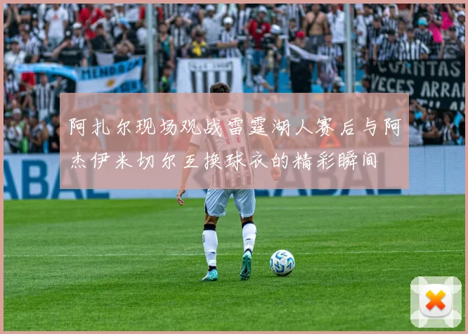 阿扎尔现场观战雷霆湖人赛后与阿杰伊米切尔互换球衣的精彩瞬间