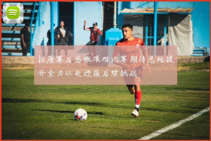 拉唐赛后感慨艰难比赛期待总结提升全力以赴迎接后续挑战