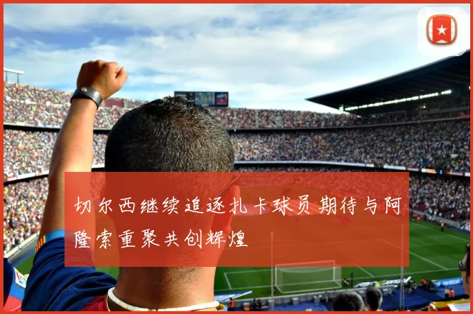切尔西继续追逐扎卡球员期待与阿隆索重聚共创辉煌