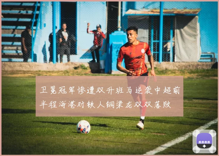 卫冕冠军惨遭双升班马逆袭中超前半程海港对铁人铜梁龙双双落败