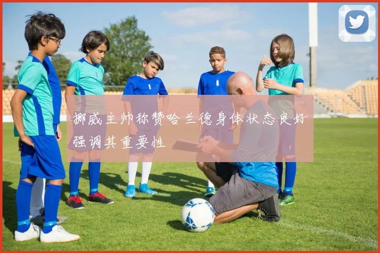 挪威主帅称赞哈兰德身体状态良好强调其重要性